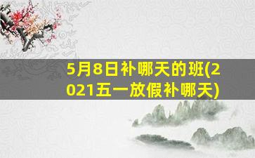 5月8日补哪天的班(2021五一放假补哪天)