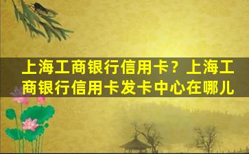 上海工商银行信用卡？上海工商银行信用卡发卡中心在哪儿