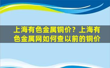 上海有色金属铜价？上海有色金属网如何查以前的铜价