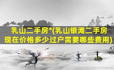 乳山二手房*(乳山银滩二手房现在价格多少过户需要哪些费用)