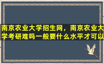 南京农业大学招生网，南京农业大学考研难吗一般要什么水平才可以进入