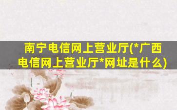 南宁电信网上营业厅(*广西电信网上营业厅*网址是什么)