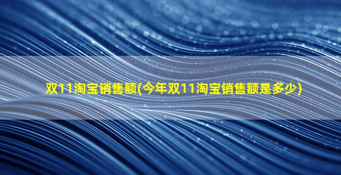 双11淘宝销售额(今年双11淘宝销售额是多少)