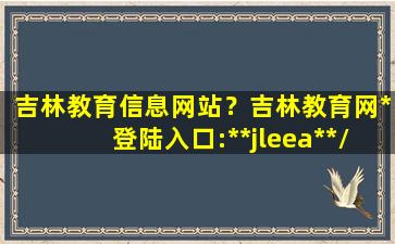 吉林教育信息网站？吉林教育网*登陆入口:**jleea**/