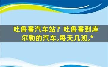 吐鲁番汽车站？吐鲁番到库尔勒的汽车,每天几班,*插图