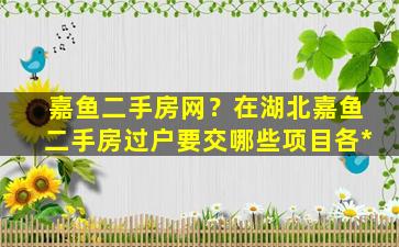 嘉鱼二手房网？在湖北嘉鱼二手房过户要交哪些项目各*插图