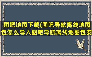 图吧地图下载(图吧导航离线地图包怎么导入图吧导航离线地图包安装导入说明)