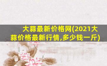 大蒜最新价格网(2021大蒜价格最新行情,*一斤)