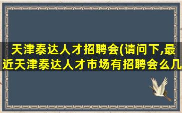 天津泰达人才招聘会(请问下,最近天津泰达人才市场有招聘会么几号有啊。。。)