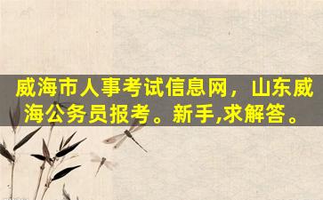 威海市人事考试信息网，山东威海公务员报考。新手,求解答。