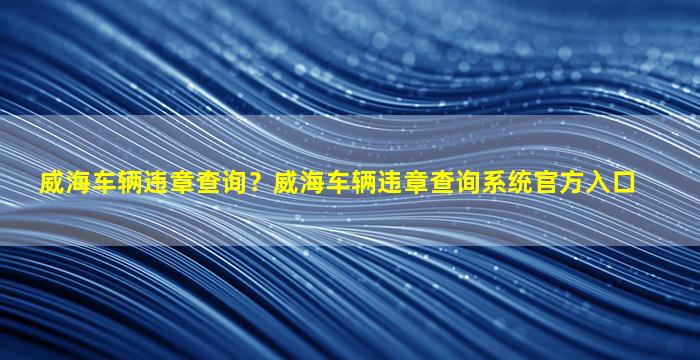 威海车辆违章查询？威海车辆违章查询系统官方入口