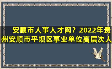 安顺市人事人才网？2022年贵州安顺市平坝区事业单位高层次人才引进公告【11人】