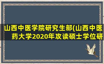 山西中医学院研究生部(山西中医*大学2020年攻读硕士学位研究生招生简章)