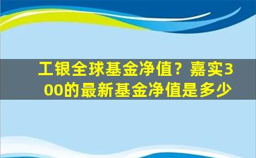 工银全球基金净值？嘉实300的最新基金净值是多少