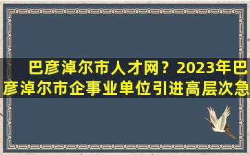 巴彦淖尔市人才网？2023年巴彦淖尔市企事业单位引进高层次急需紧缺人才公告