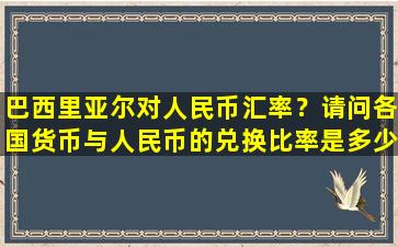 巴西里亚尔对人民币汇率？请问各国货币与人民币的兑换比率是多少谢谢!