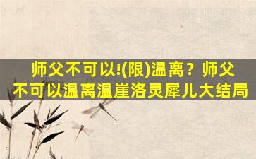 师父不可以!(限)温离？师父不可以温离温崖洛灵犀儿大结局