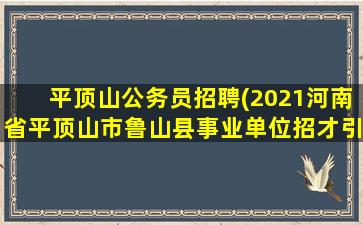 平顶山公务员招聘(2021河南省平顶山市鲁山县事业单位招才引智公告【55人】)