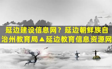 延边建设信息网？延边朝鲜族自治州教育局▲延边教育信息资源网