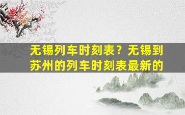 无锡列车时刻表？无锡到苏州的列车时刻表最新的