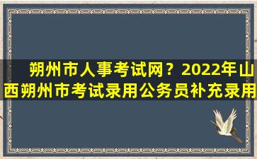 朔州市人事考试网？2022年山西朔州市考试录用公务员补充录用体检和考察公告