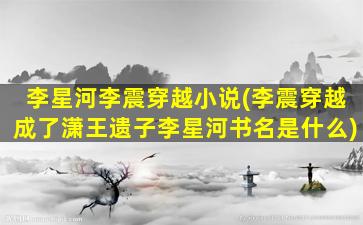 李星河李震穿越小说(李震穿越成了潇王遗子李星河书名是什么)