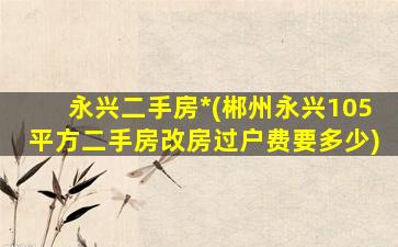 永兴二手房*(郴州永兴105平方二手房改房过户费要多少)插图