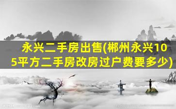 永兴二手房*(郴州永兴105平方二手房改房过户费要多少)