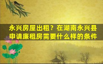 永兴房屋出租？在湖南永兴县申请廉租房需要什么样的条件