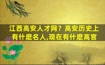 江西高安人才网？高安历史上有什麽名人,现在有什麽高官