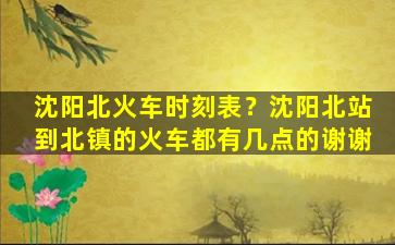 沈阳北火车时刻表？沈阳北站到北镇的火车都有几点的谢谢