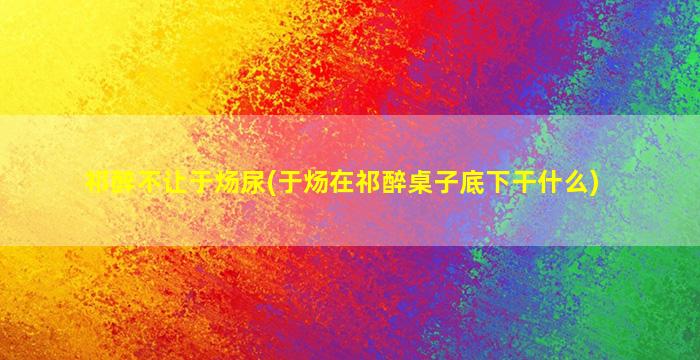 祁醉不让于炀尿(于炀在祁醉桌子底下干什么)