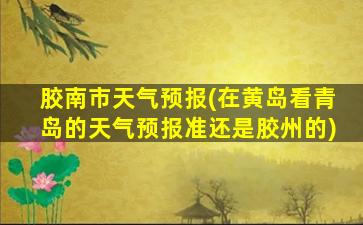 胶南市天气预报(在黄岛看青岛的天气预报准还是胶州的)