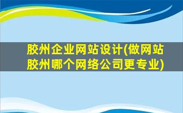 胶州企业网站设计(做网站胶州哪个网络*更专业)