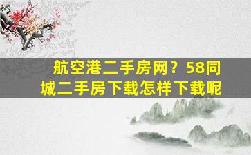 航空港二手房网？58同城二手房下载怎样下载呢