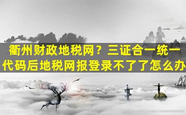 衢州财政地税网？三证合一统一代码后地税网报登录不了了怎么办