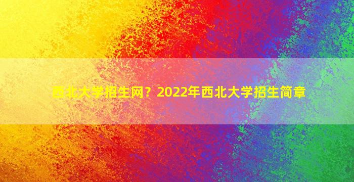 西北大学招生网？2022年西北大学招生简章