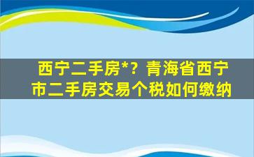 西宁二手房*？青海省西宁市二手房交易个税如何缴纳