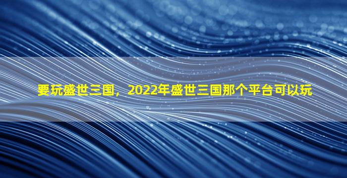 要玩盛世三国，2022年盛世三国那个平台可以玩