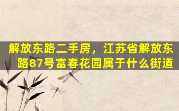 解放东路二手房，江苏省解放东路87号富春花园属于什么街道