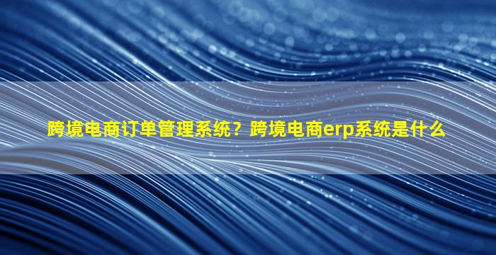 跨境电商订单管理系统？跨境电商erp系统是什么