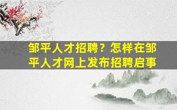 邹平人才招聘？怎样在邹平人才网上发布招聘启事