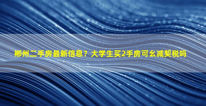 郴州二手房最新信息？大学生买2手房可幺减契税吗