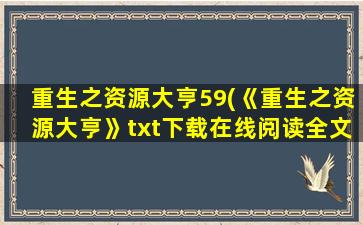重生之资源大亨59(《重生之资源大亨》txt下载在线阅读全文,求百度网盘云资源)