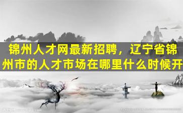 锦州人才网最新招聘，辽宁省锦州市的人才市场在哪里什么时候开