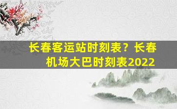 长春客运站时刻表？长春机场大巴时刻表2022