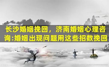 长沙婚姻挽回，济南婚姻心理咨询：婚姻出现问题用这些招数挽回