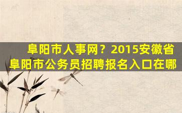 阜阳市人事网？2015安徽省阜阳市公务员招聘报名入口在哪