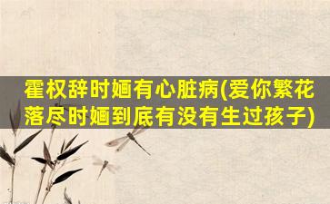 霍权辞时婳有心脏病(爱你繁花落尽时婳到底有没有生过孩子)