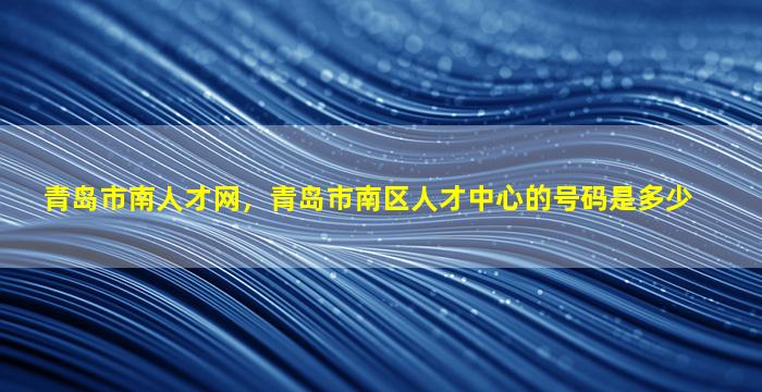 青岛市南人才网，青岛市南区人才中心的号码是多少